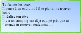 Tu fermes les yeuxIl pense à un endroit où il te plairait te trouver heureIl réalise ton rêveIl y a un camping-car déjà équipé prêt que tu t’attends tu réserver seulement ....