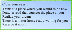 Close your eyes 
Think at a place where you would to be now
Draw  a road that connect the place at you
Realize your dream
There is a motor home ready waiting for you 
Reserve it now …